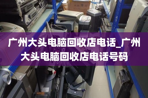 广州大头电脑回收店电话_广州大头电脑回收店电话号码