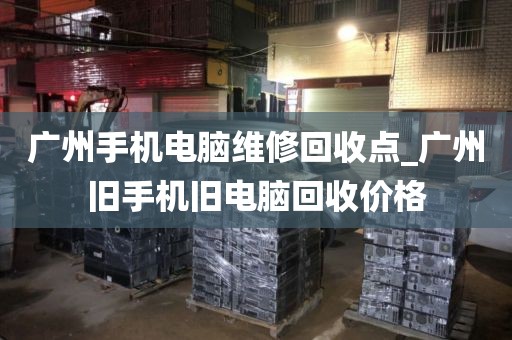 广州手机电脑维修回收点_广州旧手机旧电脑回收价格