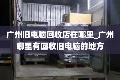 广州旧电脑回收店在哪里_广州哪里有回收旧电脑的地方