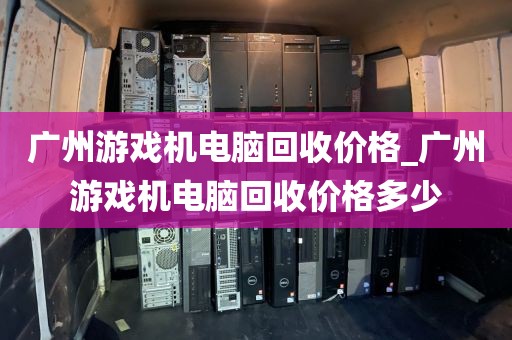 广州游戏机电脑回收价格_广州游戏机电脑回收价格多少