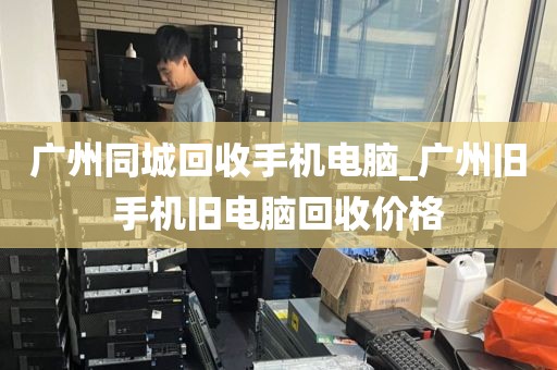 广州同城回收手机电脑_广州旧手机旧电脑回收价格