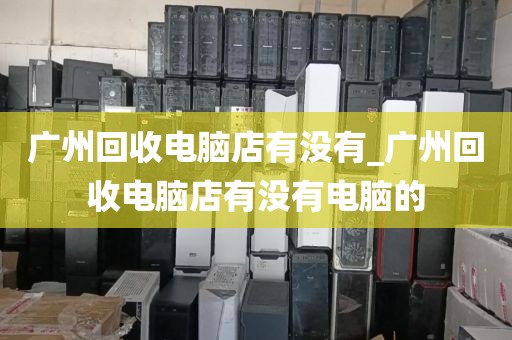 广州回收电脑店有没有_广州回收电脑店有没有电脑的