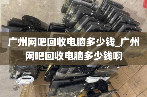 广州网吧回收电脑多少钱_广州网吧回收电脑多少钱啊