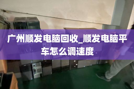 广州顺发电脑回收_顺发电脑平车怎么调速度