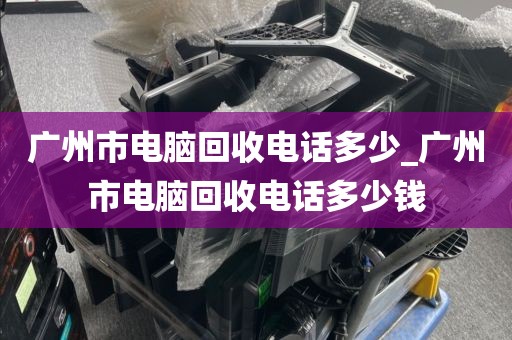 广州市电脑回收电话多少_广州市电脑回收电话多少钱