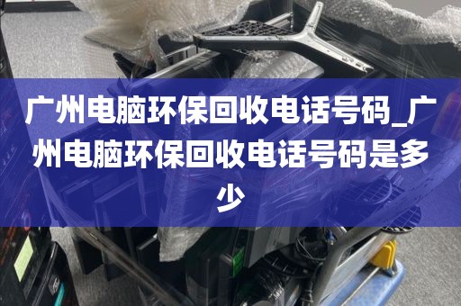 广州电脑环保回收电话号码_广州电脑环保回收电话号码是多少