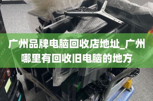 广州品牌电脑回收店地址_广州哪里有回收旧电脑的地方