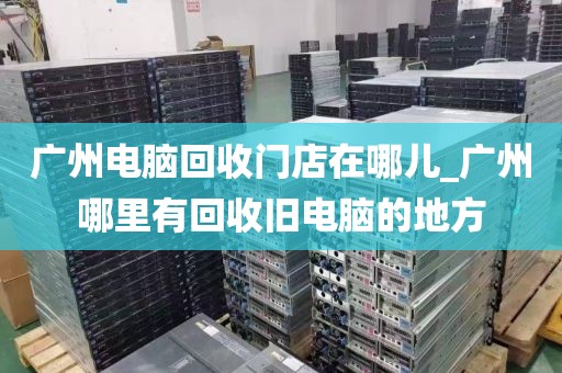 广州电脑回收门店在哪儿_广州哪里有回收旧电脑的地方