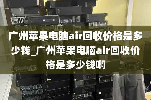 广州苹果电脑air回收价格是多少钱_广州苹果电脑air回收价格是多少钱啊