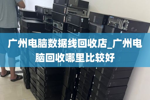 广州电脑数据线回收店_广州电脑回收哪里比较好