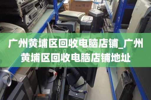 广州黄埔区回收电脑店铺_广州黄埔区回收电脑店铺地址