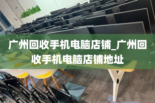 广州回收手机电脑店铺_广州回收手机电脑店铺地址