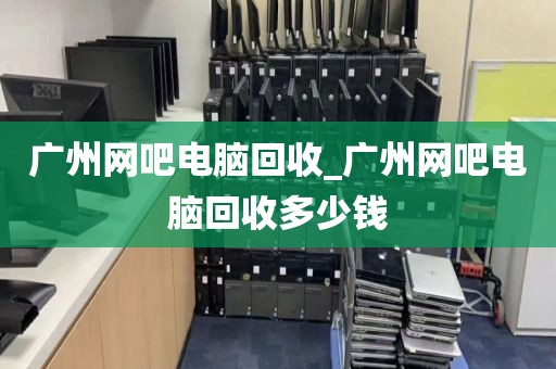 广州网吧电脑回收_广州网吧电脑回收多少钱