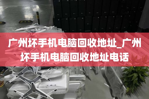 广州坏手机电脑回收地址_广州坏手机电脑回收地址电话