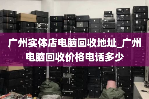 广州实体店电脑回收地址_广州电脑回收价格电话多少