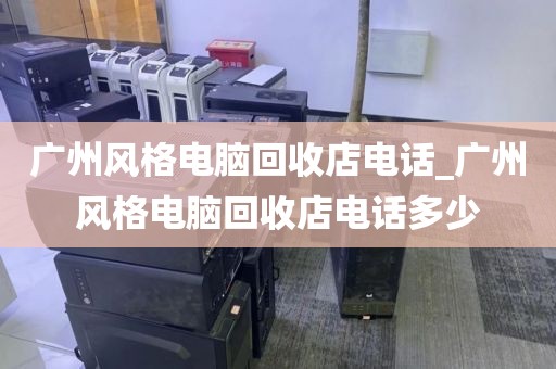 广州风格电脑回收店电话_广州风格电脑回收店电话多少