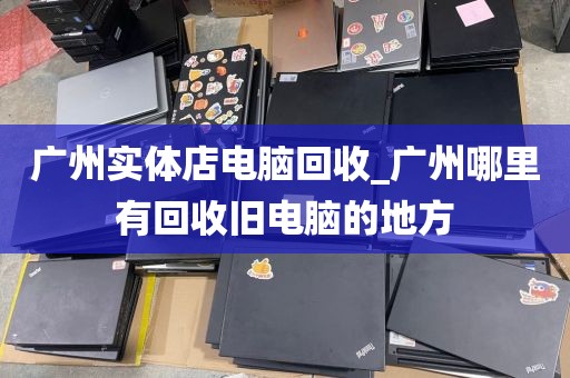 广州实体店电脑回收_广州哪里有回收旧电脑的地方