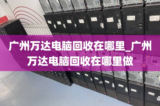 广州万达电脑回收在哪里_广州万达电脑回收在哪里做