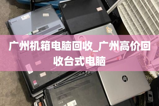 广州机箱电脑回收_广州高价回收台式电脑