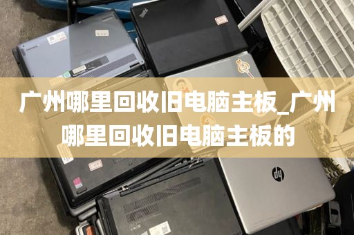 广州哪里回收旧电脑主板_广州哪里回收旧电脑主板的