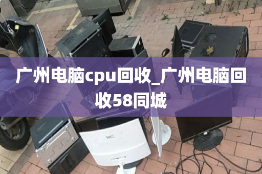 广州电脑cpu回收_广州电脑回收58同城