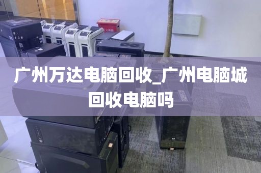 广州万达电脑回收_广州电脑城回收电脑吗