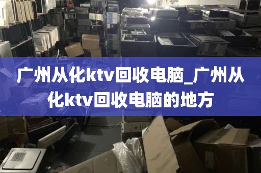 广州从化ktv回收电脑_广州从化ktv回收电脑的地方