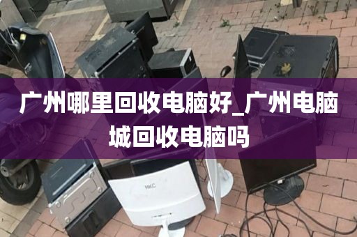 广州哪里回收电脑好_广州电脑城回收电脑吗