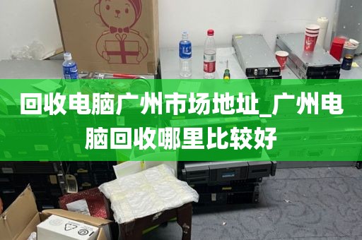 回收电脑广州市场地址_广州电脑回收哪里比较好