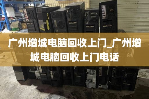 广州增城电脑回收上门_广州增城电脑回收上门电话