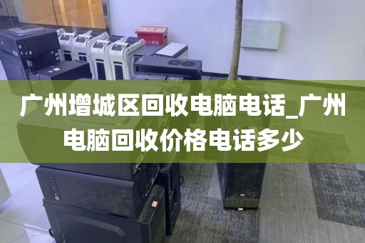 广州增城区回收电脑电话_广州电脑回收价格电话多少