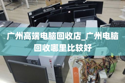 广州高端电脑回收店_广州电脑回收哪里比较好