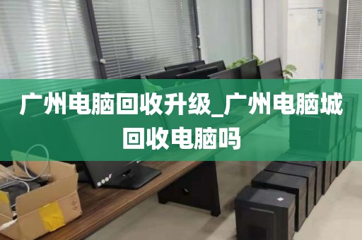 广州电脑回收升级_广州电脑城回收电脑吗