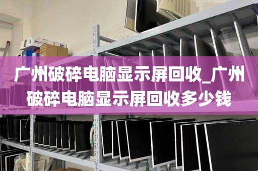 广州破碎电脑显示屏回收_广州破碎电脑显示屏回收多少钱