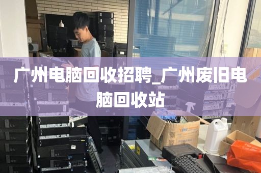 广州电脑回收招聘_广州废旧电脑回收站