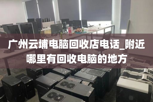 广州云埔电脑回收店电话_附近哪里有回收电脑的地方