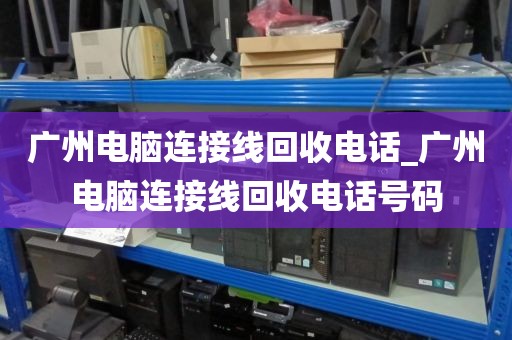 广州电脑连接线回收电话_广州电脑连接线回收电话号码