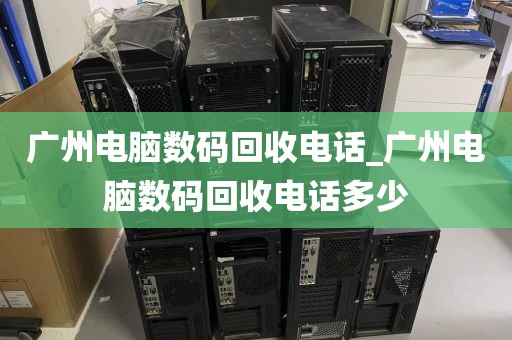 广州电脑数码回收电话_广州电脑数码回收电话多少