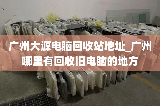 广州大源电脑回收站地址_广州哪里有回收旧电脑的地方