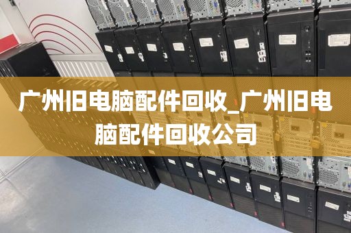 广州旧电脑配件回收_广州旧电脑配件回收公司