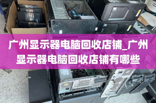 广州显示器电脑回收店铺_广州显示器电脑回收店铺有哪些